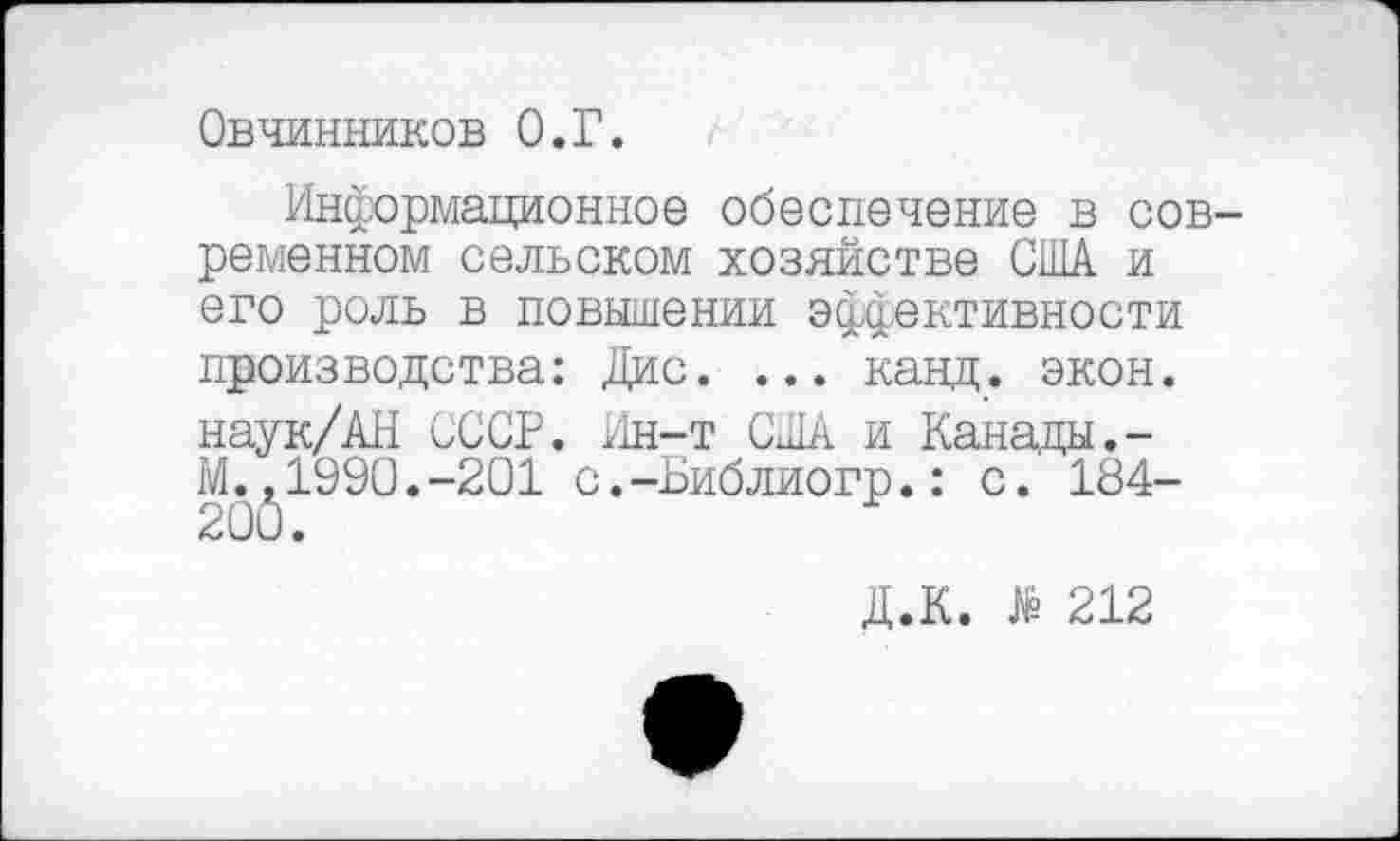 ﻿Овчинников О.Г.
Информационное обеспечение в современном сельском хозяйстве США и его роль в повышении эффективности производства: Дис. ... канд. экон. наук/АН СССР. Ин-т США и Канады.-М.,1990.-201 с.-Библиогр.: с. 184-20(5.
Д.К. 212